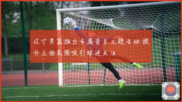 辽宁男篮推出专属音乐主题活动 提升主场氛围吸引球迷关注