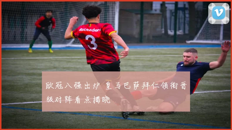 欧冠八强出炉 皇马巴萨拜仁领衔晋级对阵看点揭晓