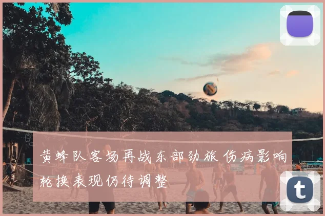 黄蜂队客场再战东部劲旅 伤病影响轮换表现仍待调整