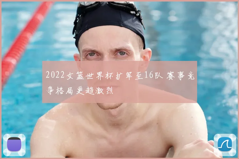 2022女篮世界杯扩军至16队 赛事竞争格局更趋激烈