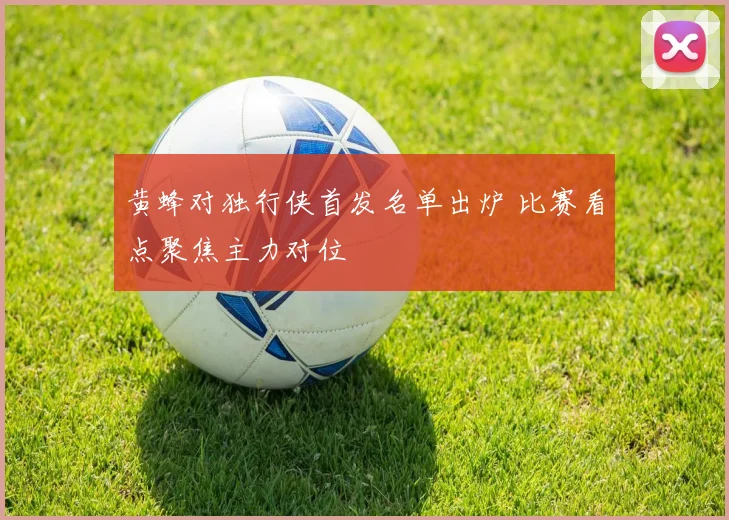 黄蜂对独行侠首发名单出炉 比赛看点聚焦主力对位