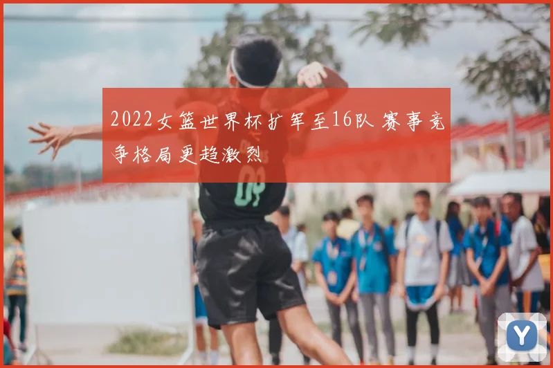 2022女篮世界杯扩军至16队 赛事竞争格局更趋激烈
