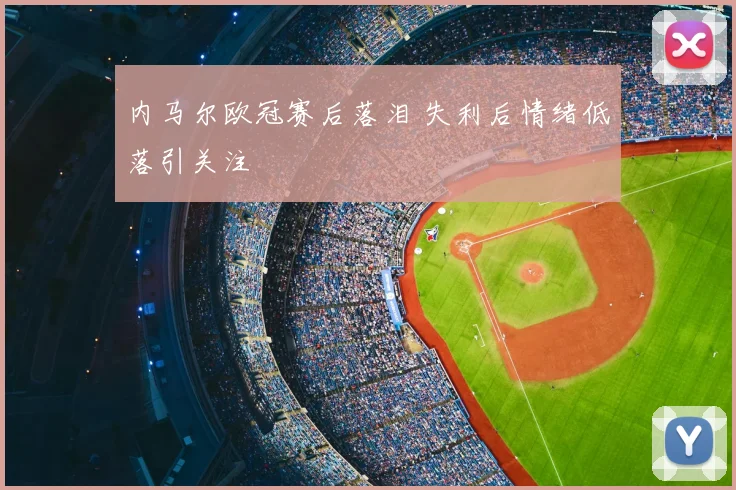 内马尔欧冠赛后落泪 失利后情绪低落引关注
